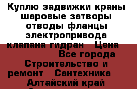 Куплю задвижки краны шаровые затворы отводы фланцы электропривода клапана гидран › Цена ­ 1 500 000 - Все города Строительство и ремонт » Сантехника   . Алтайский край,Змеиногорск г.